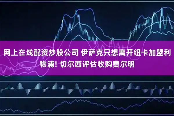网上在线配资炒股公司 伊萨克只想离开纽卡加盟利物浦! 切尔西评估收购费尔明