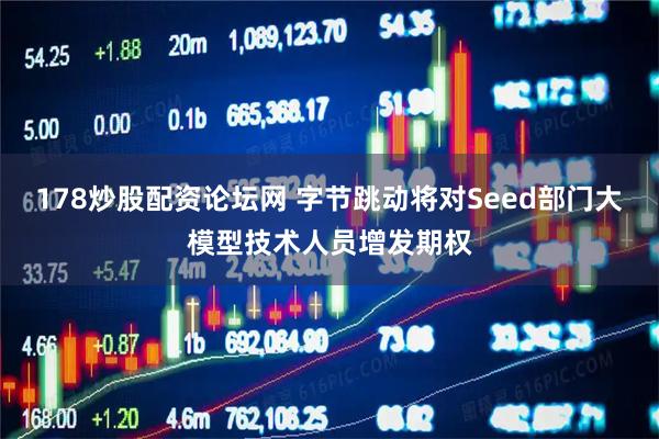 178炒股配资论坛网 字节跳动将对Seed部门大模型技术人员增发期权
