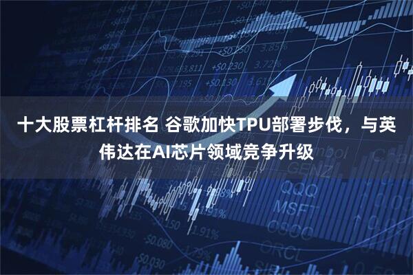 十大股票杠杆排名 谷歌加快TPU部署步伐，与英伟达在AI芯片领域竞争升级