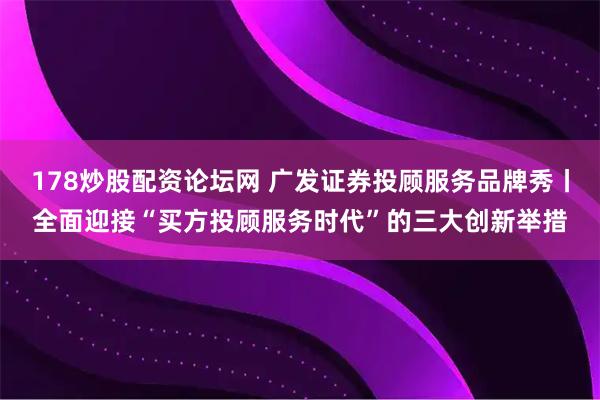 178炒股配资论坛网 广发证券投顾服务品牌秀丨全面迎接“买方投顾服务时代”的三大创新举措