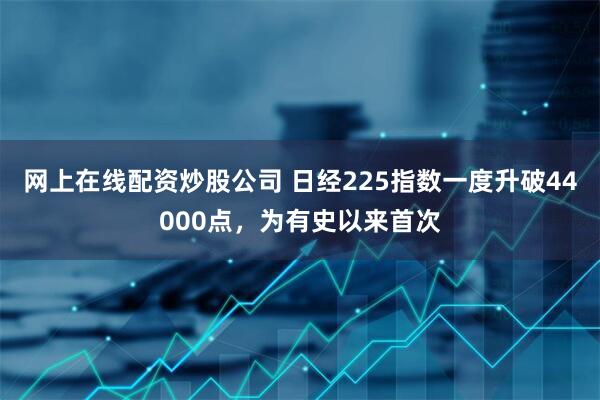 网上在线配资炒股公司 日经225指数一度升破44000点，为有史以来首次