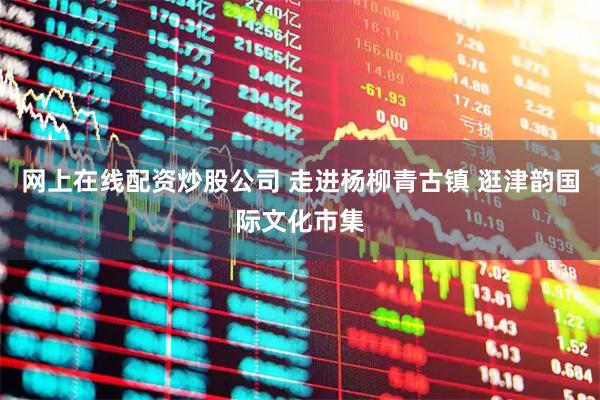 网上在线配资炒股公司 走进杨柳青古镇 逛津韵国际文化市集