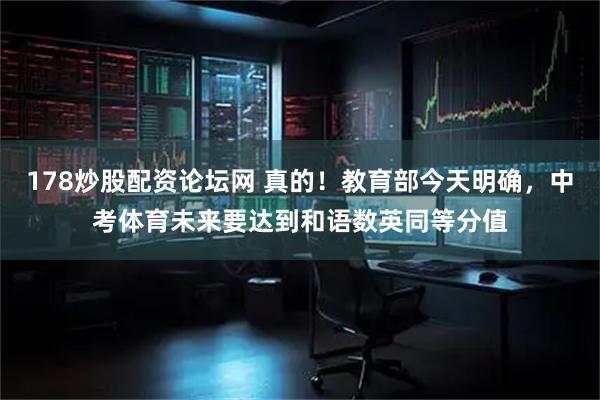 178炒股配资论坛网 真的！教育部今天明确，中考体育未来要达到和语数英同等分值