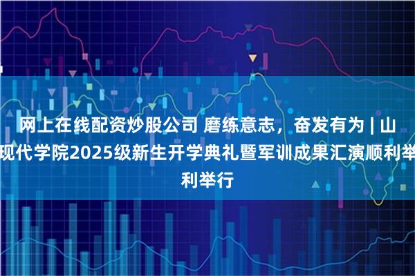 网上在线配资炒股公司 磨练意志，奋发有为 | 山东现代学院2025级新生开学典礼暨军训成果汇演顺利举行