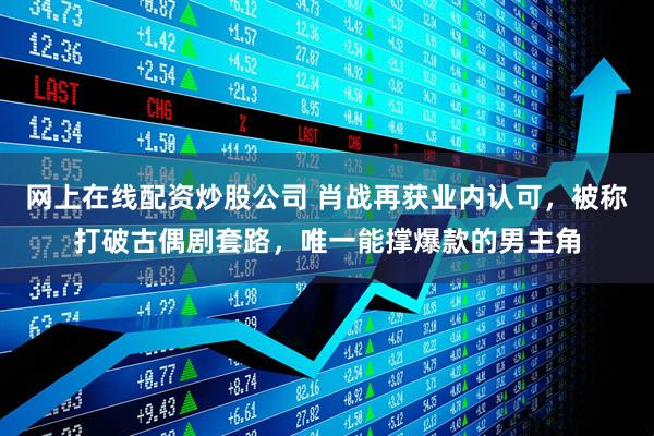 网上在线配资炒股公司 肖战再获业内认可，被称打破古偶剧套路，唯一能撑爆款的男主角