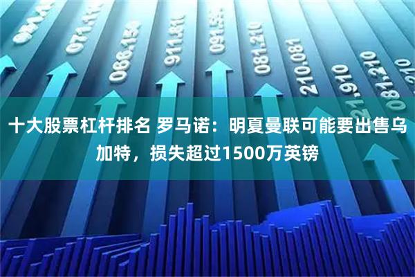 十大股票杠杆排名 罗马诺：明夏曼联可能要出售乌加特，损失超过1500万英镑