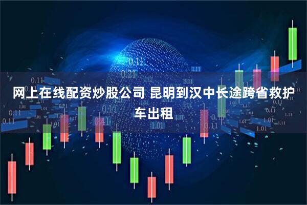 网上在线配资炒股公司 昆明到汉中长途跨省救护车出租
