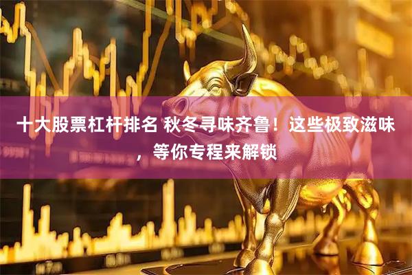 十大股票杠杆排名 秋冬寻味齐鲁！这些极致滋味，等你专程来解锁