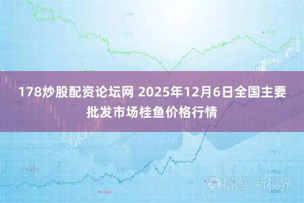 178炒股配资论坛网 2025年12月6日全国主要批发市场桂鱼价格行情