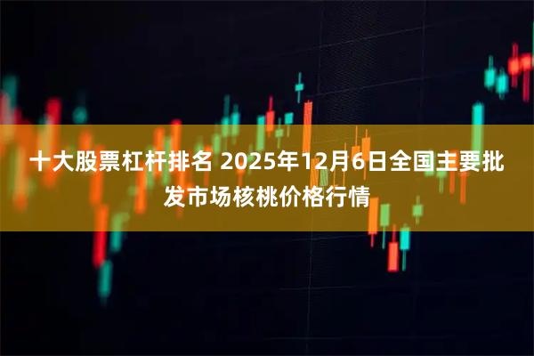十大股票杠杆排名 2025年12月6日全国主要批发市场核桃价格行情