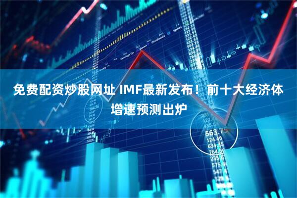 免费配资炒股网址 IMF最新发布！前十大经济体增速预测出炉