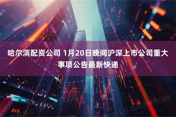 哈尔滨配资公司 1月20日晚间沪深上市公司重大事项公告最新快递