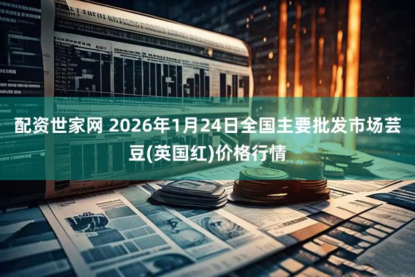 配资世家网 2026年1月24日全国主要批发市场芸豆(英国红)价格行情