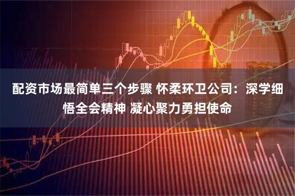 配资市场最简单三个步骤 怀柔环卫公司：深学细悟全会精神 凝心聚力勇担使命