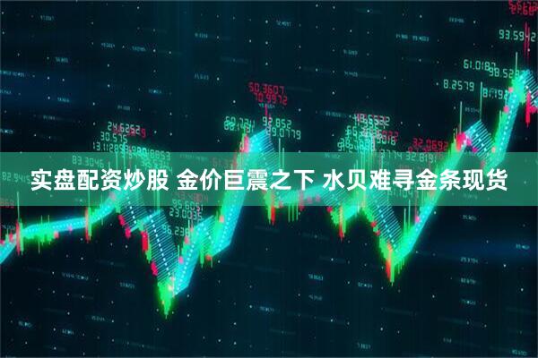 实盘配资炒股 金价巨震之下 水贝难寻金条现货
