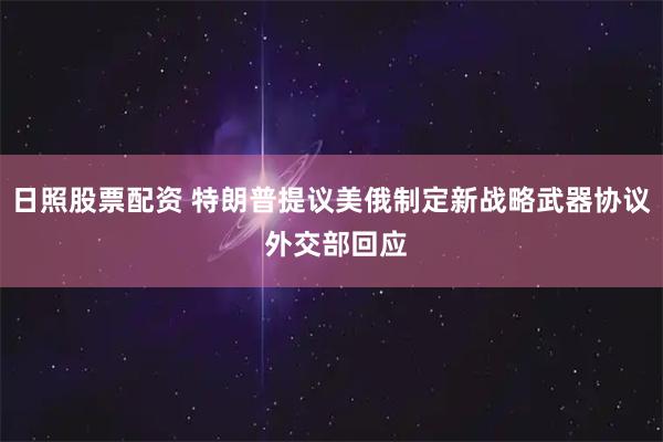 日照股票配资 特朗普提议美俄制定新战略武器协议 外交部回应