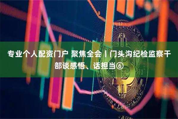 专业个人配资门户 聚焦全会丨门头沟纪检监察干部谈感悟、话担当⑥