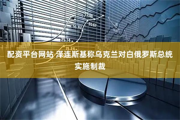 配资平台网站 泽连斯基称乌克兰对白俄罗斯总统实施制裁