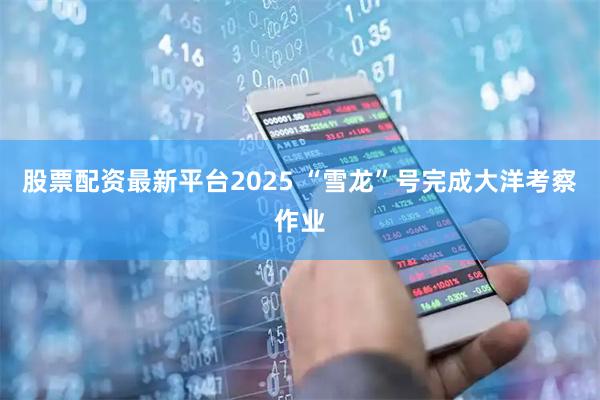 股票配资最新平台2025 “雪龙”号完成大洋考察作业