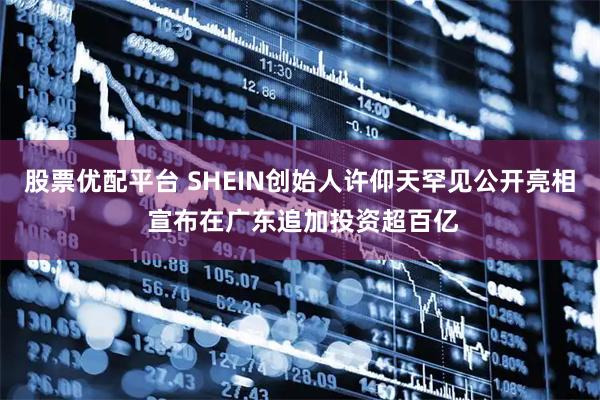 股票优配平台 SHEIN创始人许仰天罕见公开亮相 宣布在广东追加投资超百亿