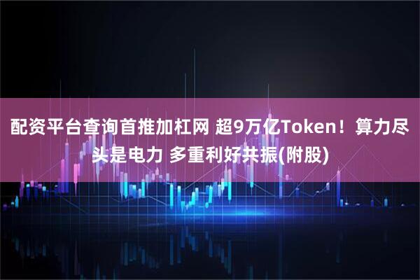 配资平台查询首推加杠网 超9万亿Token！算力尽头是电力 多重利好共振(附股)