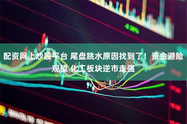 配资网上炒股平台 尾盘跳水原因找到了！资金避险观望 化工板块逆市走强