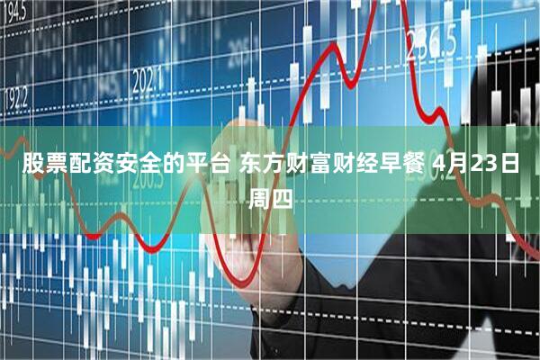 股票配资安全的平台 东方财富财经早餐 4月23日周四