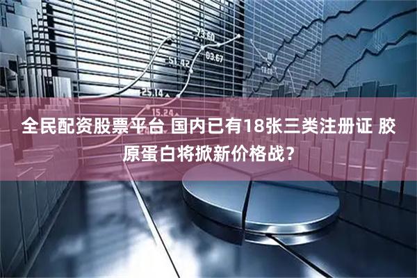 全民配资股票平台 国内已有18张三类注册证 胶原蛋白将掀新价格战？