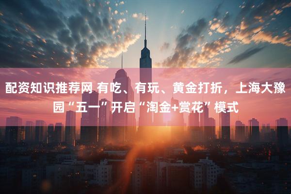 配资知识推荐网 有吃、有玩、黄金打折，上海大豫园“五一”开启“淘金+赏花”模式
