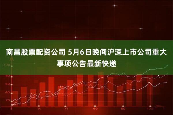 南昌股票配资公司 5月6日晚间沪深上市公司重大事项公告最新快递
