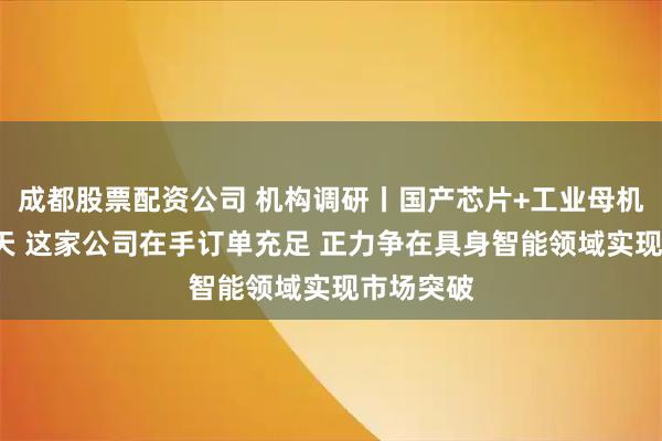 成都股票配资公司 机构调研丨国产芯片+工业母机+商业航天 这家公司在手订单充足 正力争在具身智能领域实现市场突破
