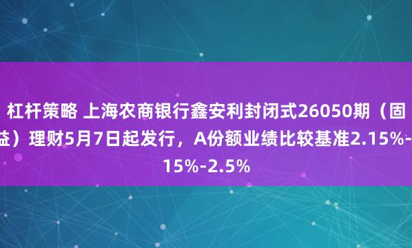 杠杆策略 上海农商银行鑫安利封闭式26050期（固收添益）理财5月7日起发行，A份额业绩比较基准2.15%-2.5%