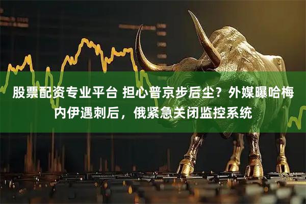 股票配资专业平台 担心普京步后尘？外媒曝哈梅内伊遇刺后，俄紧急关闭监控系统