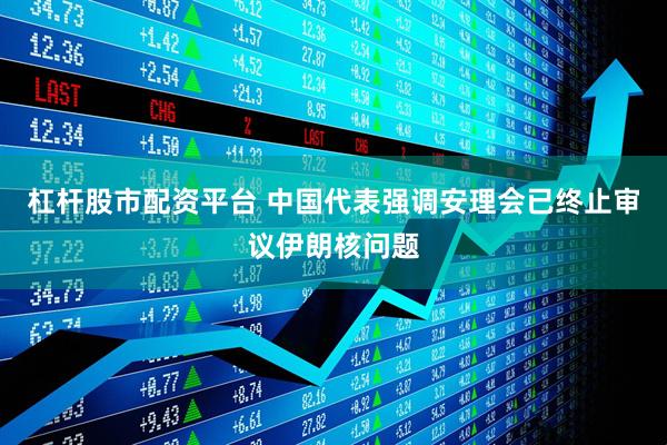 杠杆股市配资平台 中国代表强调安理会已终止审议伊朗核问题