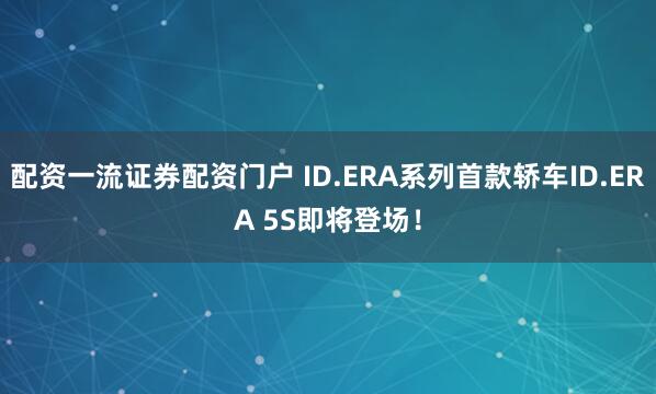 配资一流证券配资门户 ID.ERA系列首款轿车ID.ERA 5S即将登场！