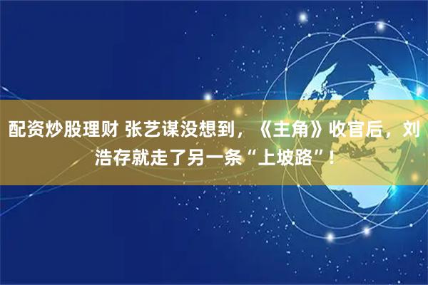 配资炒股理财 张艺谋没想到，《主角》收官后，刘浩存就走了另一条“上坡路”!