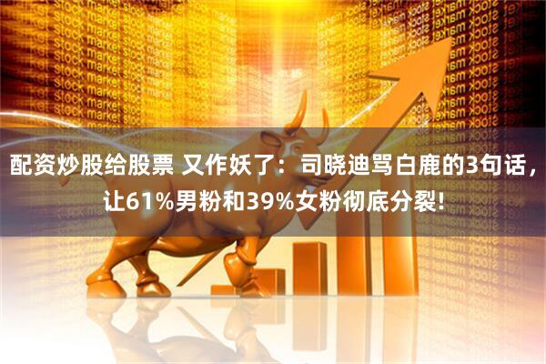 配资炒股给股票 又作妖了：司晓迪骂白鹿的3句话，让61%男粉和39%女粉彻底分裂!